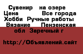 Сувенир “ на озере“ › Цена ­ 1 250 - Все города Хобби. Ручные работы » Вязание   . Пензенская обл.,Заречный г.
